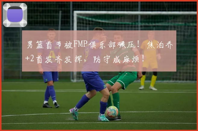 男篮首节被FMP俱乐部碾压!焦泊乔+2首发齐发挥,防守成麻烦!