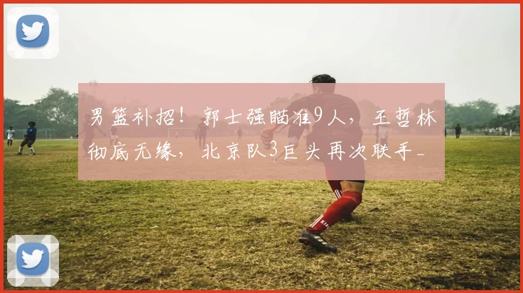 男篮补招!郭士强瞄准9人,王哲林彻底无缘,北京队3巨头再次联手_1