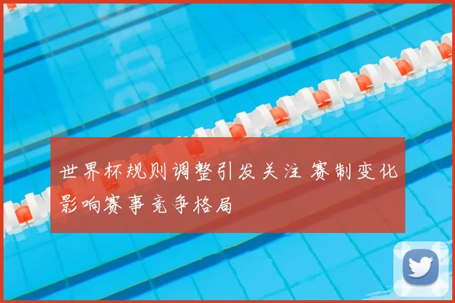 世界杯规则调整引发关注 赛制变化影响赛事竞争格局
