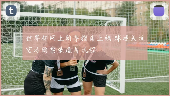 世界杯网上购票指南上线 球迷关注官方购票渠道与流程