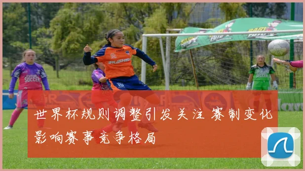 世界杯规则调整引发关注 赛制变化影响赛事竞争格局