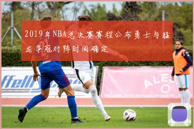 2019年NBA总决赛赛程公布勇士与猛龙争冠对阵时间确定