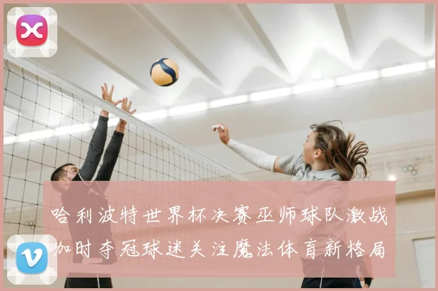 哈利波特世界杯决赛巫师球队激战加时夺冠球迷关注魔法体育新格局