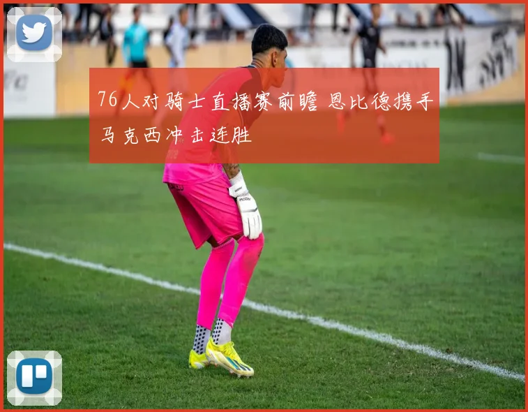 76人对骑士直播赛前瞻 恩比德携手马克西冲击连胜