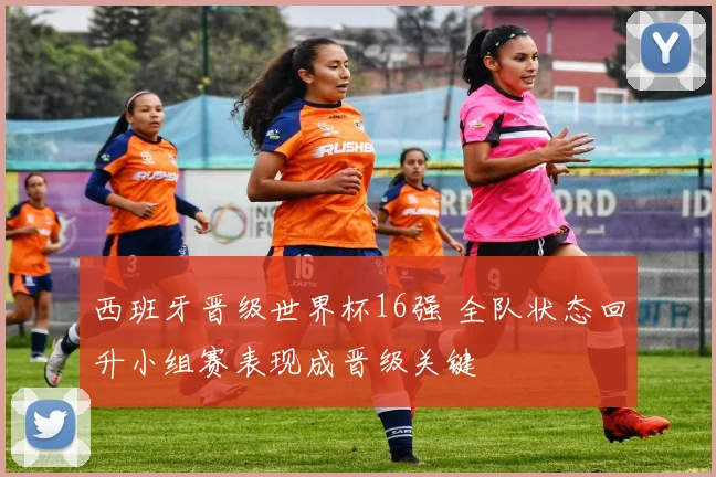 西班牙晋级世界杯16强 全队状态回升小组赛表现成晋级关键