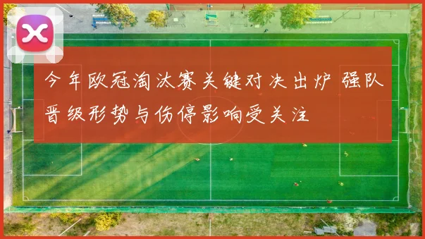今年欧冠淘汰赛关键对决出炉 强队晋级形势与伤停影响受关注