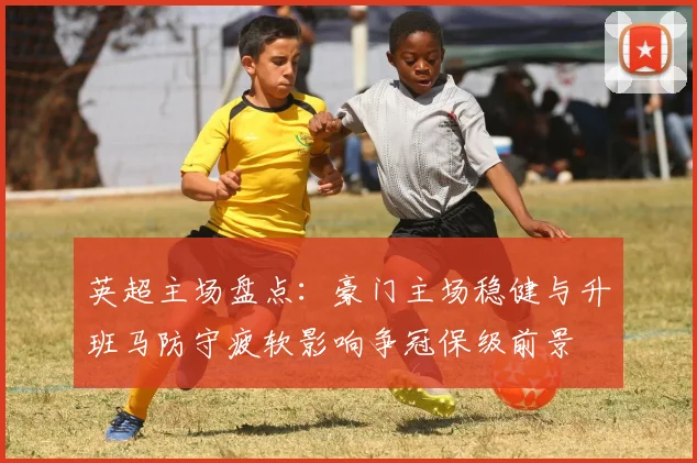 英超主场盘点：豪门主场稳健与升班马防守疲软影响争冠保级前景