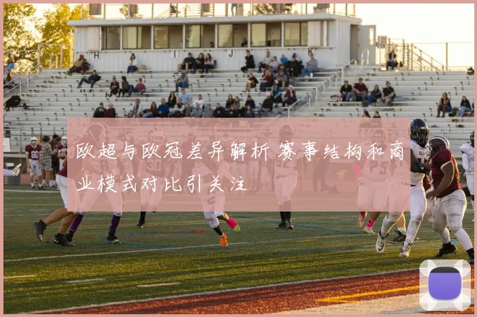 欧超与欧冠差异解析 赛事结构和商业模式对比引关注