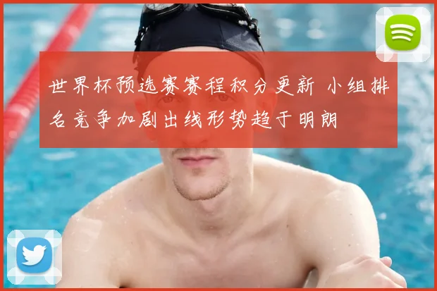世界杯预选赛赛程积分更新 小组排名竞争加剧出线形势趋于明朗