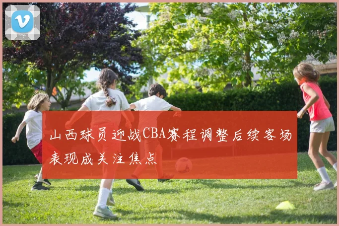 山西球员迎战CBA赛程调整后续客场表现成关注焦点