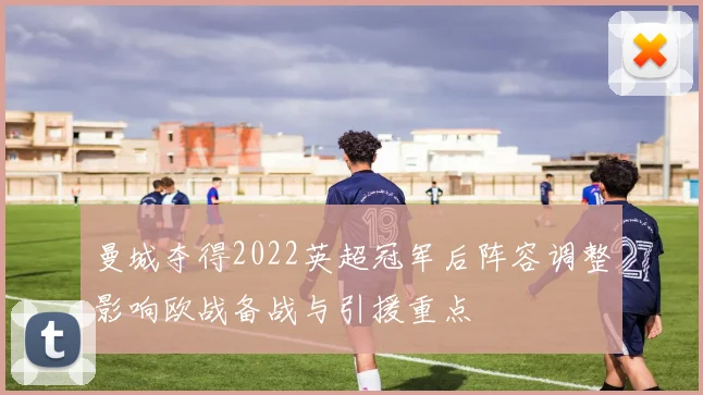 曼城夺得2022英超冠军后阵容调整影响欧战备战与引援重点