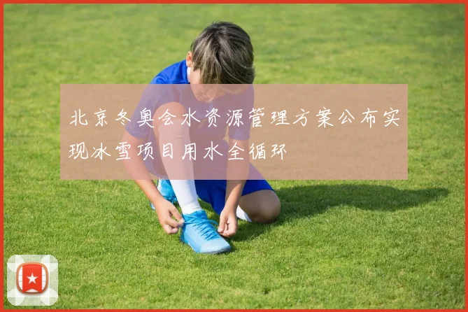 北京冬奥会水资源管理方案公布实现冰雪项目用水全循环