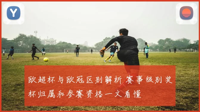 欧超杯与欧冠区别解析 赛事级别奖杯归属和参赛资格一文看懂
