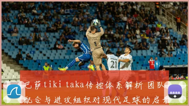 巴萨tiki taka传控体系解析 团队配合与进攻组织对现代足球的启示
