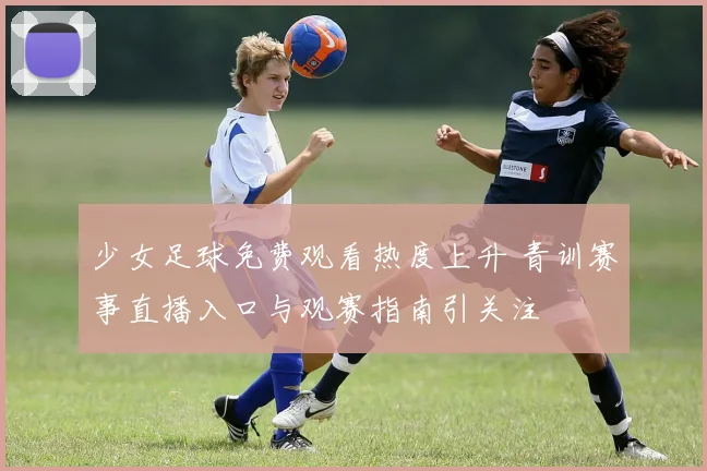少女足球免费观看热度上升 青训赛事直播入口与观赛指南引关注
