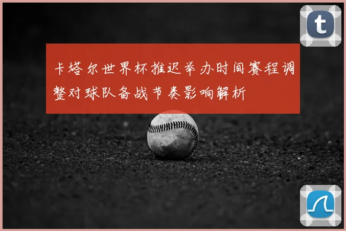 卡塔尔世界杯推迟举办时间赛程调整对球队备战节奏影响解析