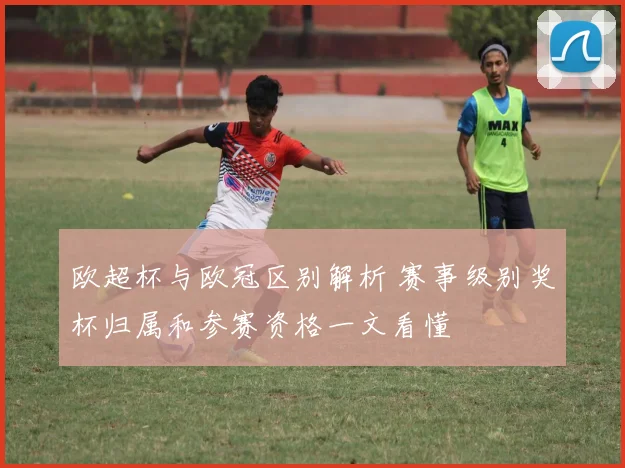 欧超杯与欧冠区别解析 赛事级别奖杯归属和参赛资格一文看懂
