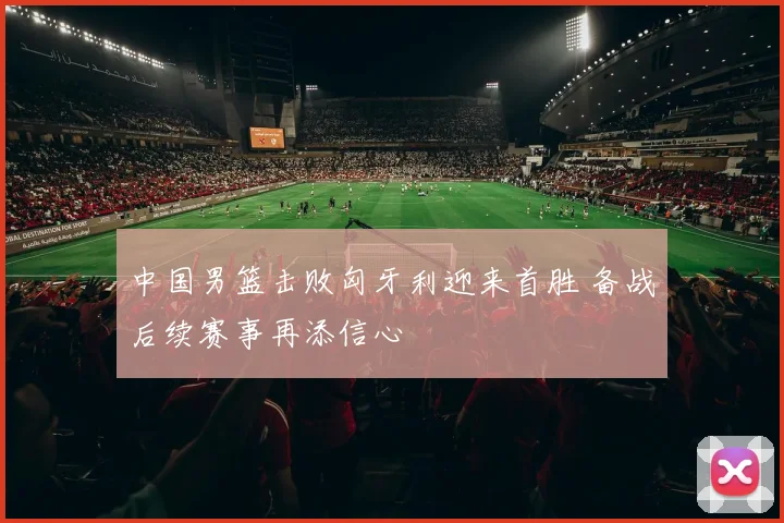 中国男篮击败匈牙利迎来首胜 备战后续赛事再添信心