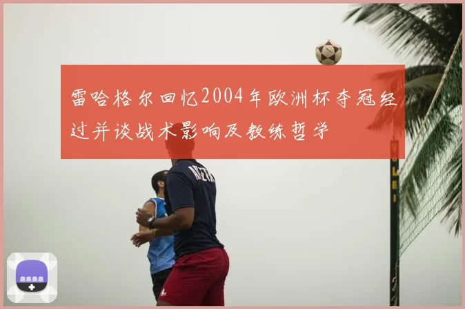 雷哈格尔回忆2004年欧洲杯夺冠经过并谈战术影响及教练哲学