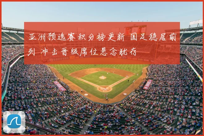 亚洲预选赛积分榜更新 国足稳居前列 冲击晋级席位悬念犹存