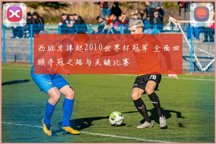 西班牙捧起2010世界杯冠军 全面回顾夺冠之路与关键比赛