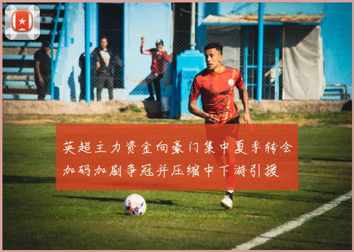 英超主力资金向豪门集中夏季转会加码加剧争冠并压缩中下游引援