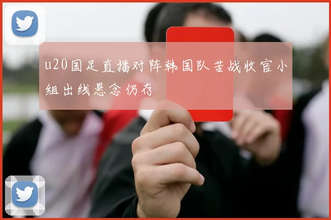 u20国足直播对阵韩国队苦战收官小组出线悬念仍存