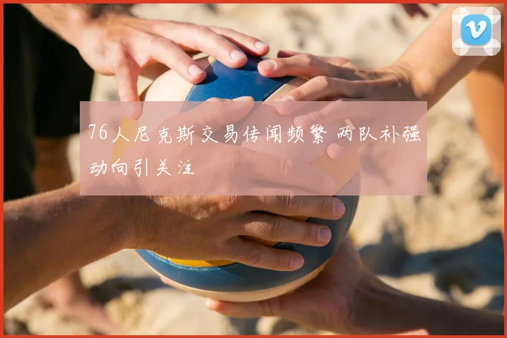 76人尼克斯交易传闻频繁 两队补强动向引关注