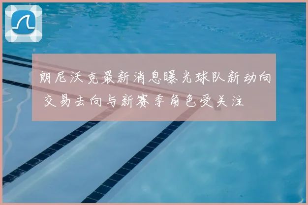 朗尼沃克最新消息曝光球队新动向 交易去向与新赛季角色受关注