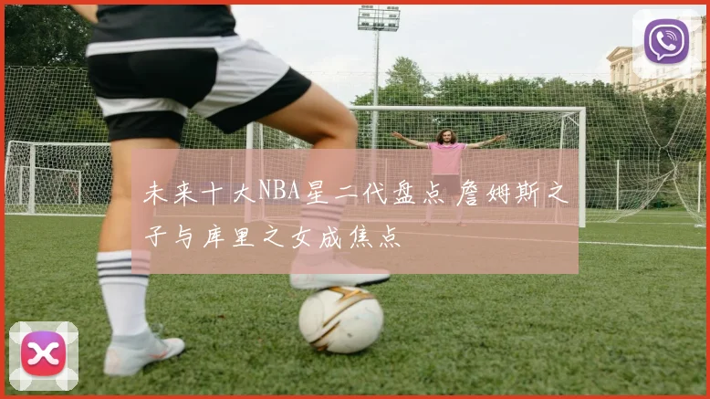 未来十大NBA星二代盘点 詹姆斯之子与库里之女成焦点