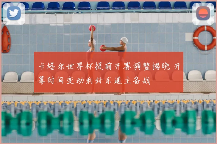 卡塔尔世界杯提前开赛调整揭晓 开幕时间变动利好东道主备战