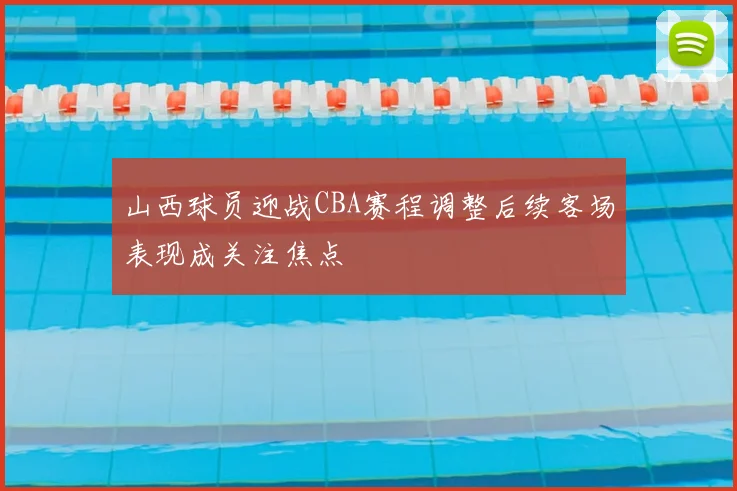 山西球员迎战CBA赛程调整后续客场表现成关注焦点