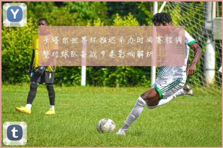 卡塔尔世界杯推迟举办时间赛程调整对球队备战节奏影响解析