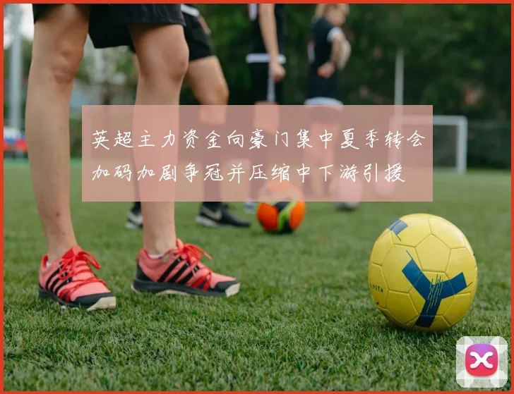 英超主力资金向豪门集中夏季转会加码加剧争冠并压缩中下游引援