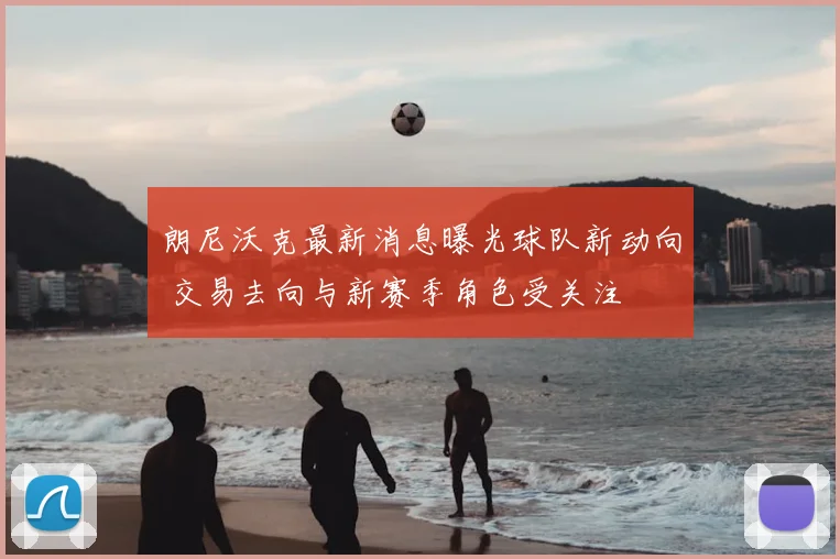 朗尼沃克最新消息曝光球队新动向 交易去向与新赛季角色受关注